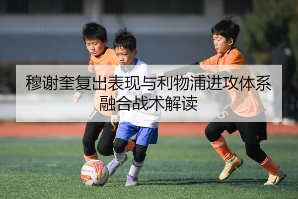 穆谢奎复出表现与利物浦进攻体系融合战术解读