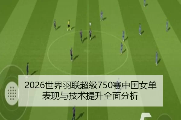 2026世界羽联超级750赛中国女单表现与技术提升全面分析