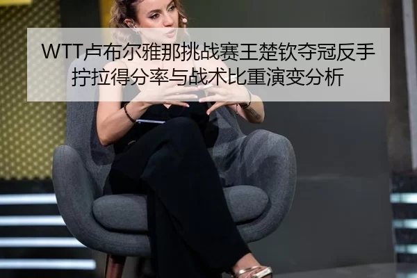 WTT卢布尔雅那挑战赛王楚钦夺冠反手拧拉得分率与战术比重演变分析