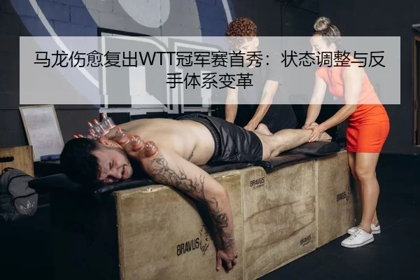 马龙伤愈复出WTT冠军赛首秀：状态调整与反手体系变革