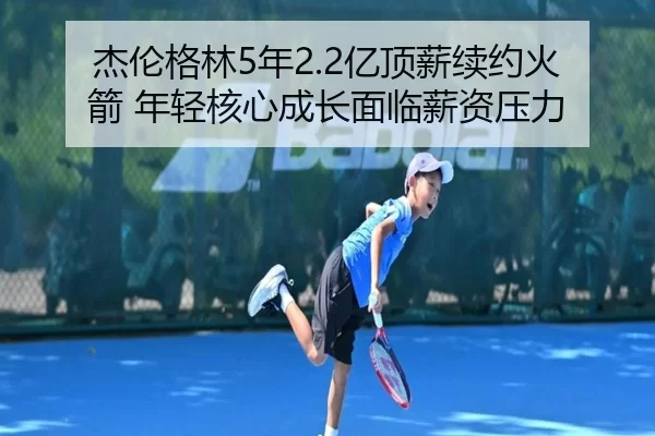 杰伦格林5年2.2亿顶薪续约火箭 年轻核心成长面临薪资压力